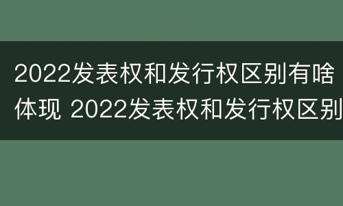 2022发表权和发行权区别有啥体现 2022发表权和发行权区别有啥体现啊