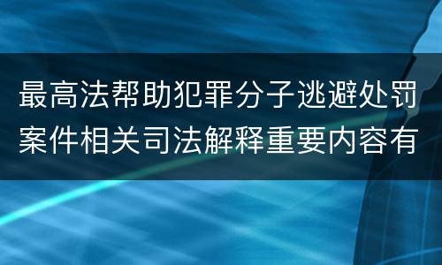 最高法帮助犯罪分子逃避处罚案件相关司法解释重要内容有哪些