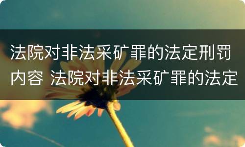 法院对非法采矿罪的法定刑罚内容 法院对非法采矿罪的法定刑罚内容有哪些