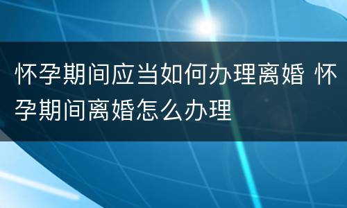 怀孕期间应当如何办理离婚 怀孕期间离婚怎么办理