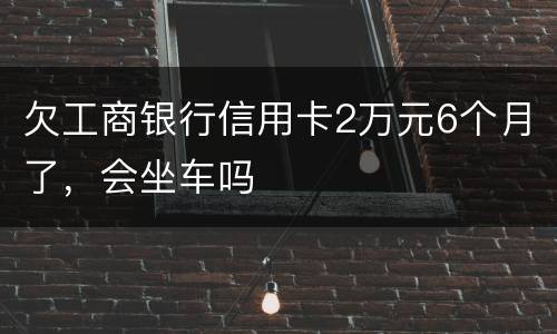 欠工商银行信用卡2万元6个月了，会坐车吗