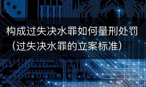 构成过失决水罪如何量刑处罚（过失决水罪的立案标准）