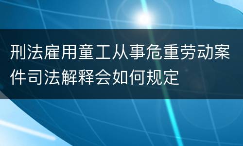 刑法雇用童工从事危重劳动案件司法解释会如何规定