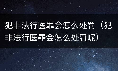 犯非法行医罪会怎么处罚（犯非法行医罪会怎么处罚呢）