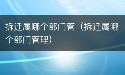 拆迁属哪个部门管（拆迁属哪个部门管理）