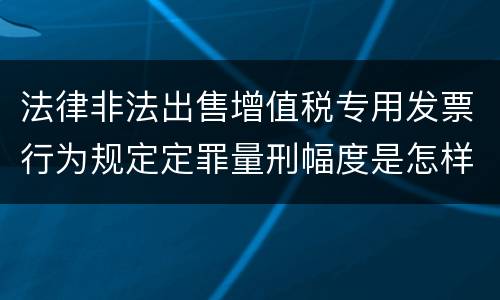 法律非法出售增值税专用发票行为规定定罪量刑幅度是怎样