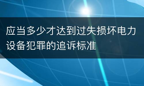 应当多少才达到过失损坏电力设备犯罪的追诉标准