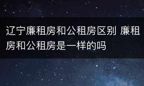 辽宁廉租房和公租房区别 廉租房和公租房是一样的吗