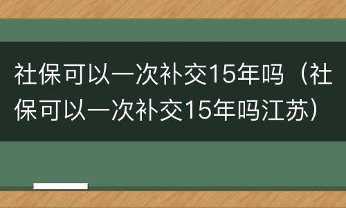 社保可以一次补交15年吗（社保可以一次补交15年吗江苏）