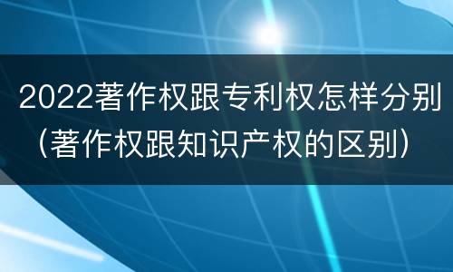 2022著作权跟专利权怎样分别（著作权跟知识产权的区别）