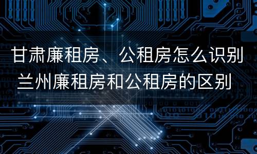 甘肃廉租房、公租房怎么识别 兰州廉租房和公租房的区别