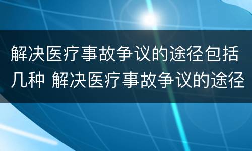 解决医疗事故争议的途径包括几种 解决医疗事故争议的途径包括几种方式