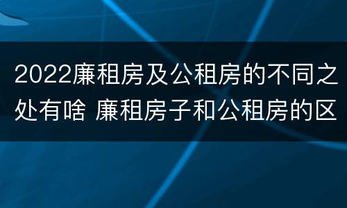 2022廉租房及公租房的不同之处有啥 廉租房子和公租房的区别