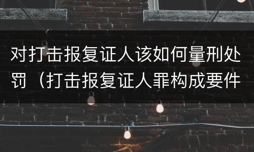 对打击报复证人该如何量刑处罚（打击报复证人罪构成要件）