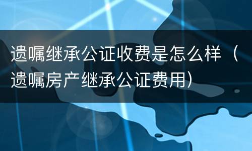 遗嘱继承公证收费是怎么样（遗嘱房产继承公证费用）