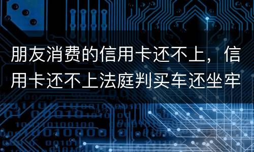 朋友消费的信用卡还不上，信用卡还不上法庭判买车还坐牢吗