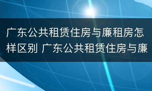 广东公共租赁住房与廉租房怎样区别 广东公共租赁住房与廉租房怎样区别呢