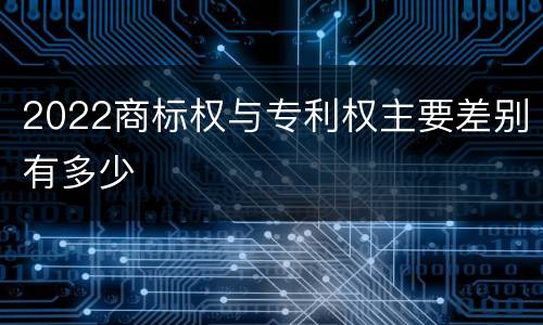 2022商标权与专利权主要差别有多少