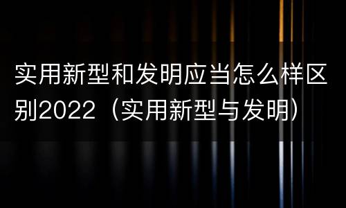 实用新型和发明应当怎么样区别2022（实用新型与发明）