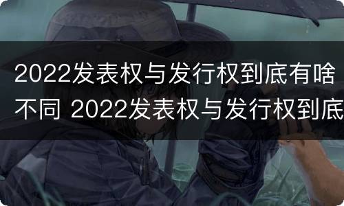 2022发表权与发行权到底有啥不同 2022发表权与发行权到底有啥不同呢