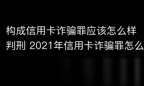 构成信用卡诈骗罪应该怎么样判刑 2021年信用卡诈骗罪怎么认定