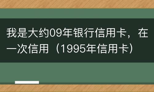 我是大约09年银行信用卡，在一次信用（1995年信用卡）