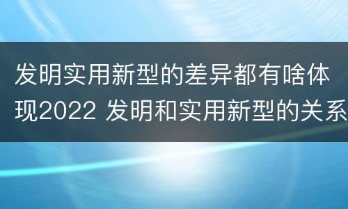 发明实用新型的差异都有啥体现2022 发明和实用新型的关系