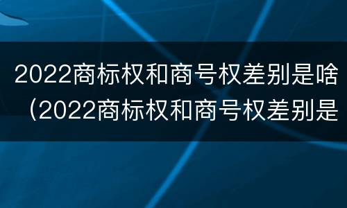 2022商标权和商号权差别是啥（2022商标权和商号权差别是啥呀）