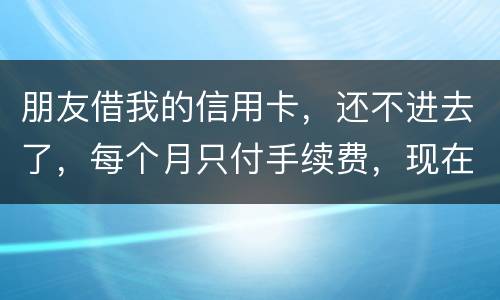 朋友借我的信用卡，还不进去了，每个月只付手续费，现在手续费也付不了了，我该怎么办