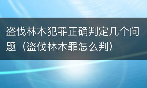 盗伐林木犯罪正确判定几个问题（盗伐林木罪怎么判）