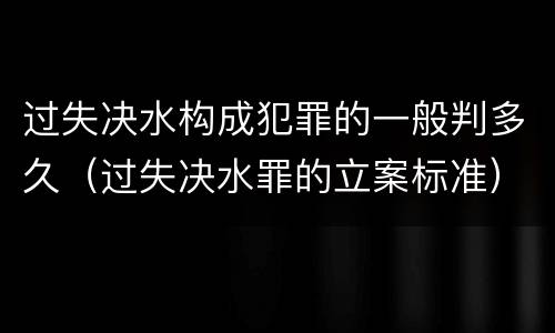 过失决水构成犯罪的一般判多久（过失决水罪的立案标准）