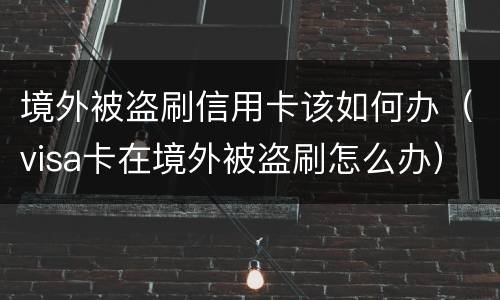 境外被盗刷信用卡该如何办（visa卡在境外被盗刷怎么办）