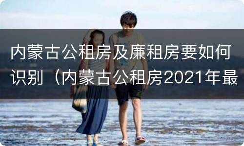 内蒙古公租房及廉租房要如何识别（内蒙古公租房2021年最新通知）