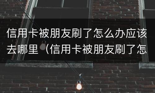 信用卡被朋友刷了怎么办应该去哪里（信用卡被朋友刷了怎么办应该去哪里查）