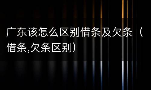 广东该怎么区别借条及欠条（借条,欠条区别）