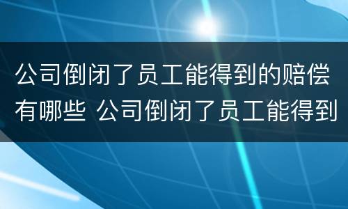 公司倒闭了员工能得到的赔偿有哪些 公司倒闭了员工能得到的赔偿有哪些呢