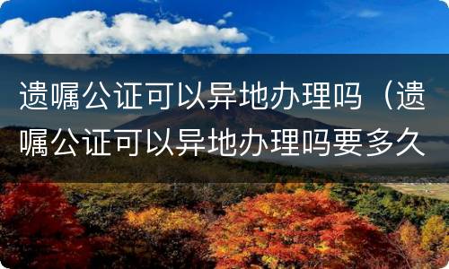 遗嘱公证可以异地办理吗（遗嘱公证可以异地办理吗要多久）