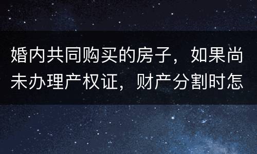 婚内共同购买的房子，如果尚未办理产权证，财产分割时怎么处理