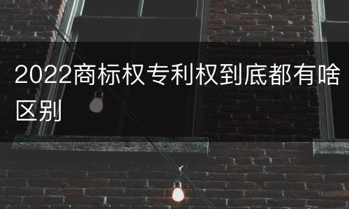 2022商标权专利权到底都有啥区别