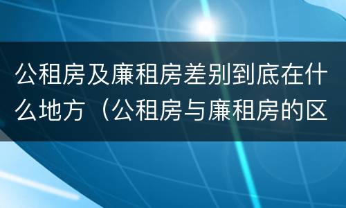 公租房及廉租房差别到底在什么地方（公租房与廉租房的区别都在此,别再搞错了!）