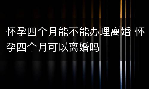 怀孕四个月能不能办理离婚 怀孕四个月可以离婚吗