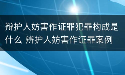 辩护人妨害作证罪犯罪构成是什么 辨护人妨害作证罪案例