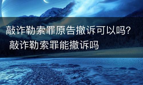 敲诈勒索罪原告撤诉可以吗？ 敲诈勒索罪能撤诉吗