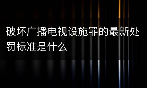 破坏广播电视设施罪的最新处罚标准是什么