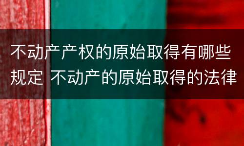 不动产产权的原始取得有哪些规定 不动产的原始取得的法律依据