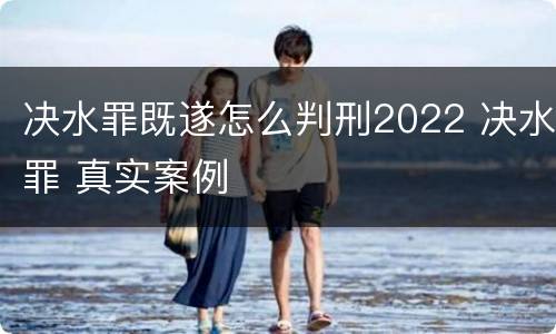 决水罪既遂怎么判刑2022 决水罪 真实案例