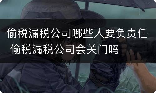 偷税漏税公司哪些人要负责任 偷税漏税公司会关门吗