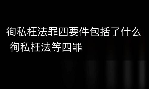 徇私枉法罪四要件包括了什么 徇私枉法等四罪