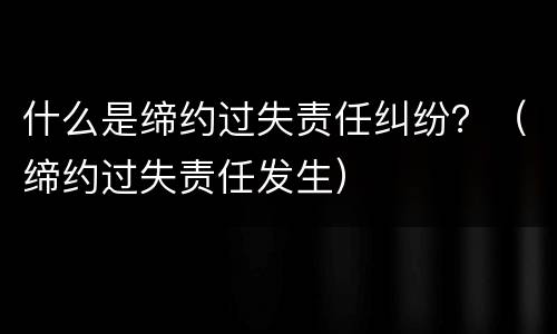 什么是缔约过失责任纠纷？（缔约过失责任发生）