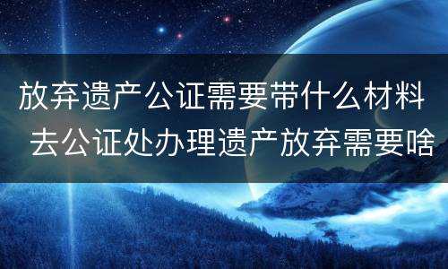 放弃遗产公证需要带什么材料 去公证处办理遗产放弃需要啥资料